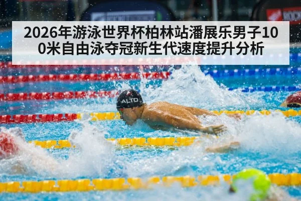 2026年游泳世界杯柏林站潘展乐男子100米自由泳夺冠新生代速度提升分析
