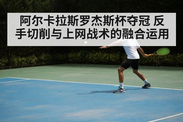 阿尔卡拉斯罗杰斯杯夺冠 反手切削与上网战术的融合运用