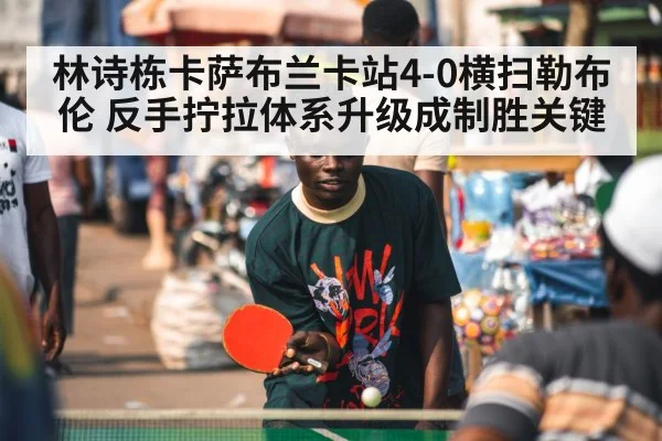 林诗栋卡萨布兰卡站4-0横扫勒布伦 反手拧拉体系升级成制胜关键